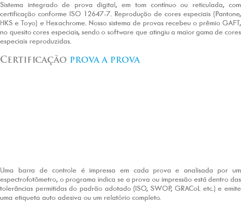 Sistema integrado de prova digital, em tom contínuo ou reticulada, com certificação conforme ISO 12647-7. Reprodução de cores especiais (Pantone, HKS e Toyo) e Hexachrome. Nosso sistema de provas recebeu o prêmio GAFT, no quesito cores especiais, sendo o software que atingiu a maior gama de cores especiais reproduzidas. Certificação prova a prova Uma barra de controle é impressa em cada prova e analisada por um espectrofotômetro, o programa indica se a prova ou impressão está dentro das tolerâncias permitidas do padrão adotado (ISO, SWOP, GRACoL etc.) e emite uma etiqueta auto adesiva ou um relatório completo. 