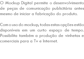 O Mockup Digital permite o desenvolvimento de peças de comunicação publicitária antes mesmo de iniciar a fabricação do produto. Com o uso do mockup, todas estas opções estão disponíveis em um curto espaço de tempo. Possibilita também a produção de vinhetas e comerciais para a Tv e Internet. 